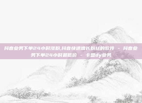 抖音业务下单24小时涨粉,抖音快速增长粉丝的软件 - 抖音业务下单24小时最低价 卡盟dy业务  第1张