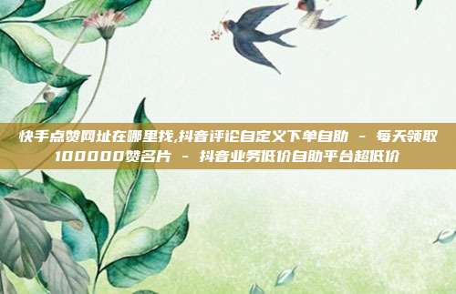 快手点赞网址在哪里找,抖音评论自定义下单自助 - 每天领取100000赞名片 抖音业务低价自助平台超低价  第1张