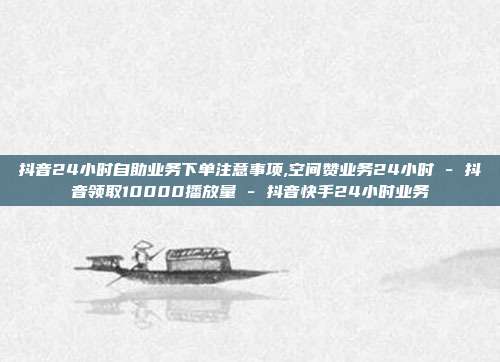 抖音24小时自助业务下单注意事项,空间赞业务24小时 - 抖音领取10000播放量 抖音快手24小时业务  第1张