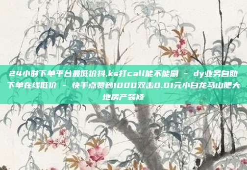 24小时下单平台最低价抖,ks打call能不能刷 - dy业务自助下单在线低价 快手点赞秒1000双击0.01元小白龙马山肥大地房产装修  第1张