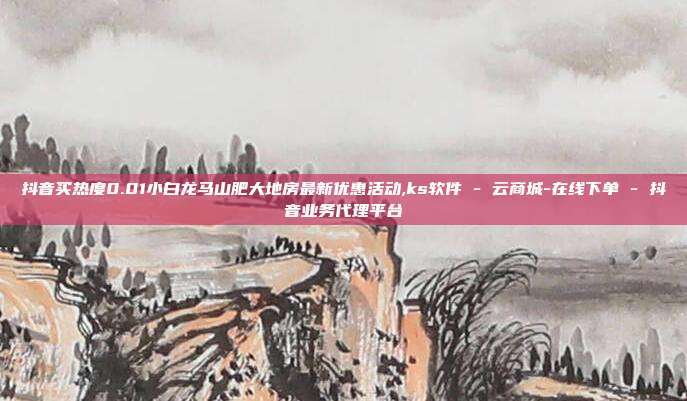 抖音买热度0.01小白龙马山肥大地房最新优惠活动,ks软件 - 云商城-在线下单 抖音业务代理平台  第1张