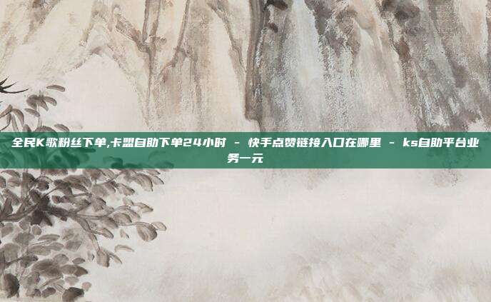 全民K歌粉丝下单,卡盟自助下单24小时 - 快手点赞链接入口在哪里 ks自助平台业务一元  第1张