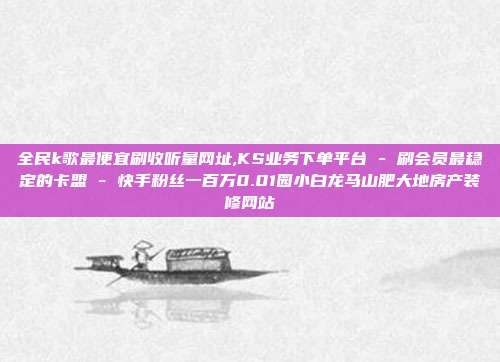 全民k歌最便宜刷收听量网址,KS业务下单平台 - 刷会员最稳定的卡盟 快手粉丝一百万0.01园小白龙马山肥大地房产装修网站  第1张