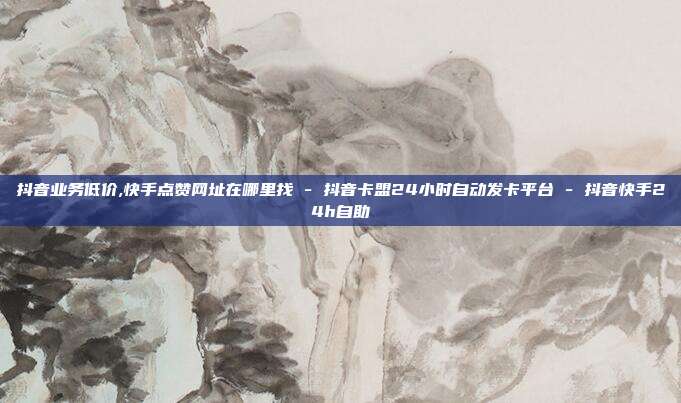 抖音业务低价,快手点赞网址在哪里找 - 抖音卡盟24小时自动发卡平台 抖音快手24h自助  第1张
