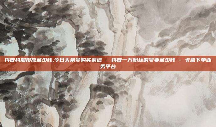 抖音抖加投放多少钱,今日头条号购买渠道 - 抖音一万粉丝的号要多少钱 卡盟下单业务平台  第1张