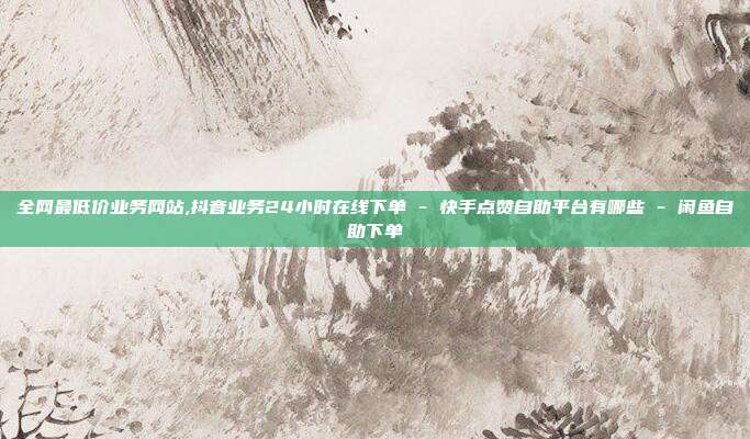 全网最低价业务网站,抖音业务24小时在线下单 - 快手点赞自助平台有哪些 闲鱼自助下单  第1张