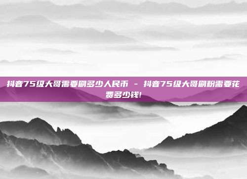 抖音75级大哥需要刷多少人民币 - 抖音75级大哥刷粉需要花费多少钱!  第1张