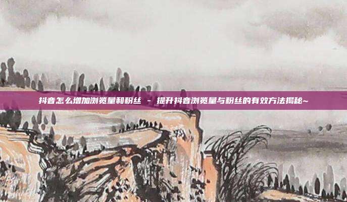 抖音怎么增加浏览量和粉丝 - 提升抖音浏览量与粉丝的有效方法揭秘~  第1张
