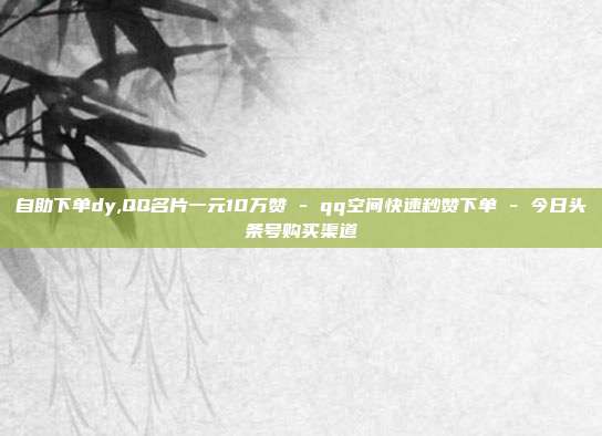 自助下单dy,QQ名片一元10万赞 - qq空间快速秒赞下单 今日头条号购买渠道  第1张