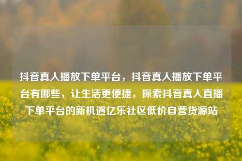 抖音真人播放下单平台，抖音真人播放下单平台有哪些	，让生活更便捷，探索抖音真人直播下单平台的新机遇亿乐社区低价自营货源站  第1张