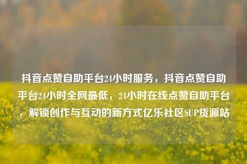 抖音点赞自助平台24小时服务，抖音点赞自助平台24小时全网最低	，24小时在线点赞自助平台，解锁创作与互动的新方式亿乐社区SUP货源站  第1张