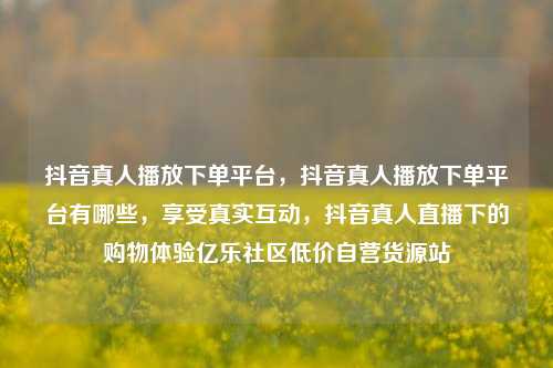 抖音真人播放下单平台，抖音真人播放下单平台有哪些，享受真实互动，抖音真人直播下的购物体验亿乐社区低价自营货源站  第1张