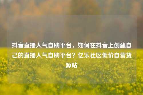 抖音直播人气自助平台	，如何在抖音上创建自己的直播人气自助平台？亿乐社区低价自营货源站  第1张