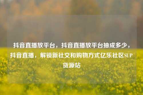 抖音直播放平台，抖音直播放平台抽成多少	，抖音直播，解锁新社交和购物方式亿乐社区SUP货源站  第1张