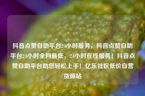 抖音点赞自助平台24小时服务	，抖音点赞自助平台24小时全网最低，24小时在线服务！抖音点赞自助平台助您轻松上手！亿乐社区低价自营货源站  第1张