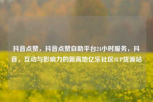 抖音点赞，抖音点赞自助平台24小时服务，抖音	，互动与影响力的新高地亿乐社区SUP货源站  第1张