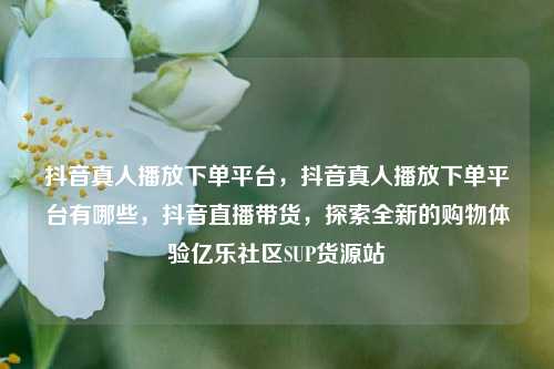 抖音真人播放下单平台	，抖音真人播放下单平台有哪些，抖音直播带货，探索全新的购物体验亿乐社区SUP货源站  第1张