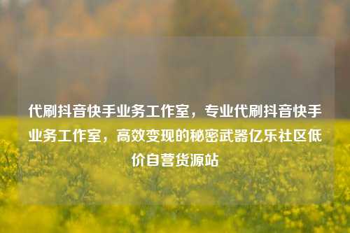 代刷抖音快手业务工作室，专业代刷抖音快手业务工作室，高效变现的秘密武器亿乐社区低价自营货源站  第1张