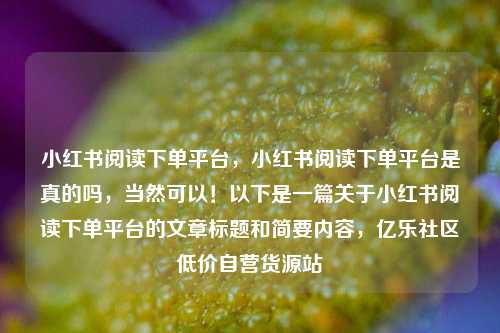 小红书阅读下单平台，小红书阅读下单平台是真的吗，当然可以！以下是一篇关于小红书阅读下单平台的文章标题和简要内容	，亿乐社区低价自营货源站  第1张
