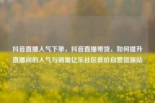 抖音直播人气下单	，抖音直播带货，如何提升直播间的人气与销量亿乐社区低价自营货源站  第1张