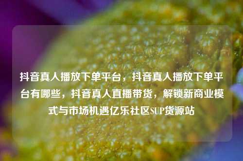抖音真人播放下单平台，抖音真人播放下单平台有哪些，抖音真人直播带货，解锁新商业模式与市场机遇亿乐社区SUP货源站  第1张