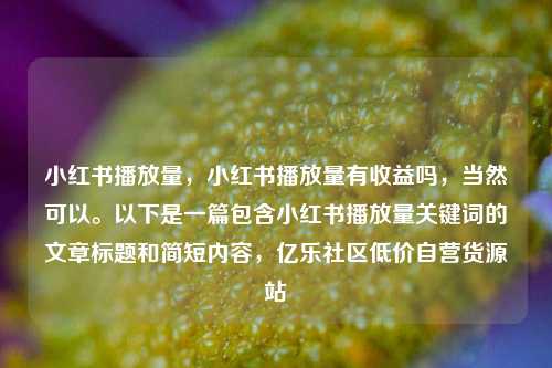 小红书播放量，小红书播放量有收益吗，当然可以。以下是一篇包含小红书播放量关键词的文章标题和简短内容	，亿乐社区低价自营货源站  第1张