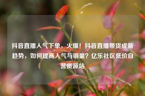 抖音直播人气下单，火爆！抖音直播带货成新趋势，如何提高人气与销量？亿乐社区低价自营货源站  第1张