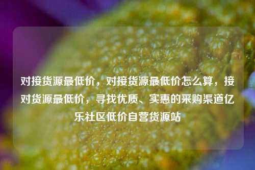 对接货源最低价，对接货源最低价怎么算，接对货源最低价	，寻找优质、实惠的采购渠道亿乐社区低价自营货源站  第1张