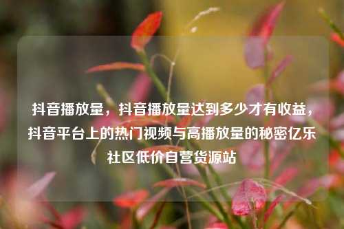 抖音播放量	，抖音播放量达到多少才有收益，抖音平台上的热门视频与高播放量的秘密亿乐社区低价自营货源站  第1张