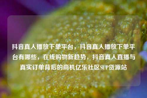 抖音真人播放下单平台	，抖音真人播放下单平台有哪些，在线购物新趋势，抖音真人直播与真实订单背后的商机亿乐社区SUP货源站  第1张