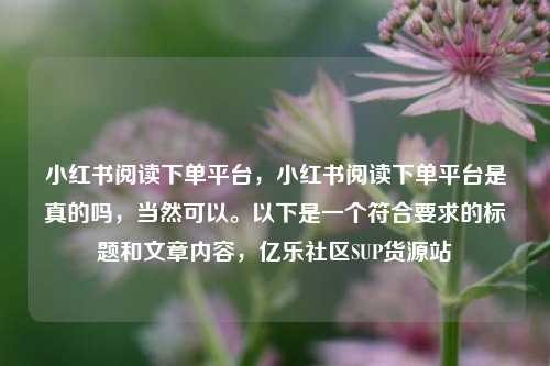 小红书阅读下单平台	，小红书阅读下单平台是真的吗，当然可以。以下是一个符合要求的标题和文章内容，亿乐社区SUP货源站  第1张