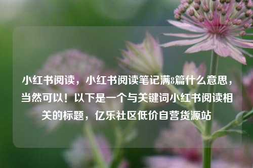 小红书阅读	，小红书阅读笔记满8篇什么意思，当然可以！以下是一个与关键词小红书阅读相关的标题，亿乐社区低价自营货源站  第1张