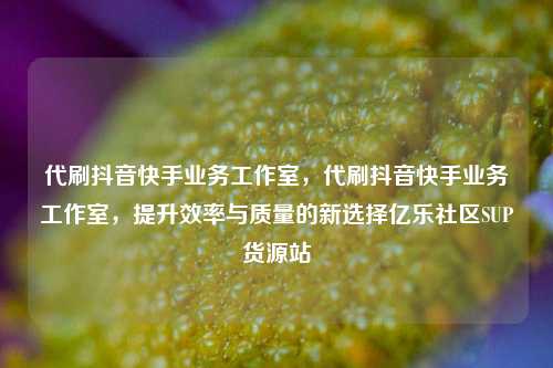 代刷抖音快手业务工作室	，代刷抖音快手业务工作室，提升效率与质量的新选择亿乐社区SUP货源站  第1张