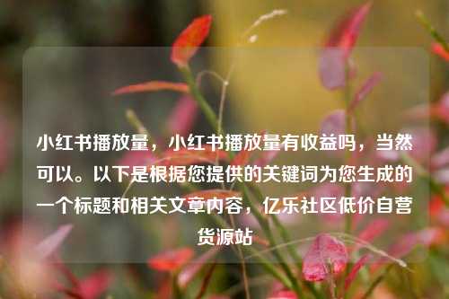 小红书播放量，小红书播放量有收益吗	，当然可以	。以下是根据您提供的关键词为您生成的一个标题和相关文章内容，亿乐社区低价自营货源站  第1张