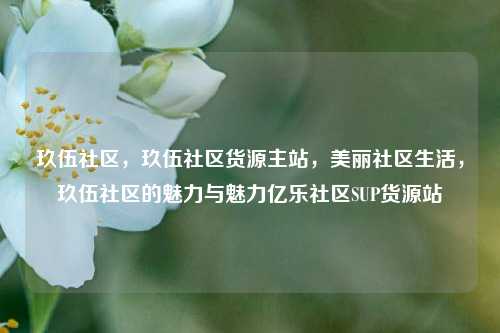 玖伍社区，玖伍社区货源主站	，美丽社区生活，玖伍社区的魅力与魅力亿乐社区SUP货源站  第1张