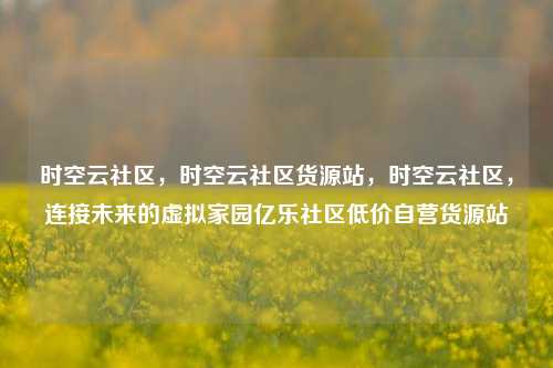 时空云社区	，时空云社区货源站，时空云社区，连接未来的虚拟家园亿乐社区低价自营货源站  第1张