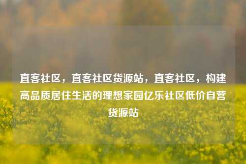 直客社区，直客社区货源站，直客社区	，构建高品质居住生活的理想家园亿乐社区低价自营货源站  第1张