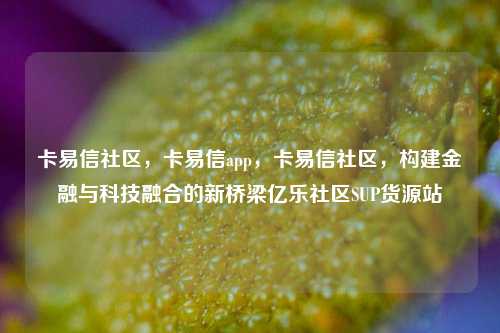 卡易信社区，卡易信app，卡易信社区	，构建金融与科技融合的新桥梁亿乐社区SUP货源站  第1张