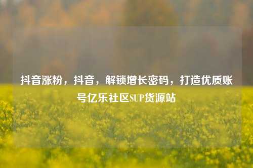 抖音涨粉，抖音	，解锁增长密码，打造优质账号亿乐社区SUP货源站  第1张