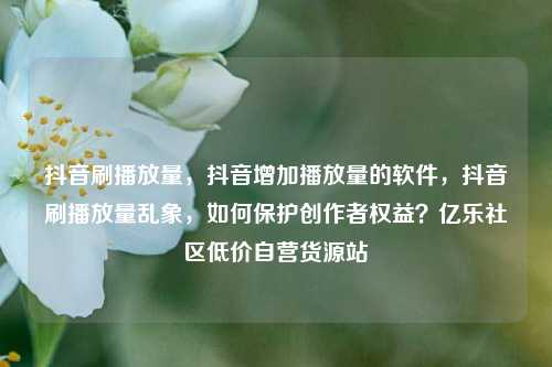 抖音刷播放量，抖音增加播放量的软件	，抖音刷播放量乱象，如何保护创作者权益？亿乐社区低价自营货源站  第1张