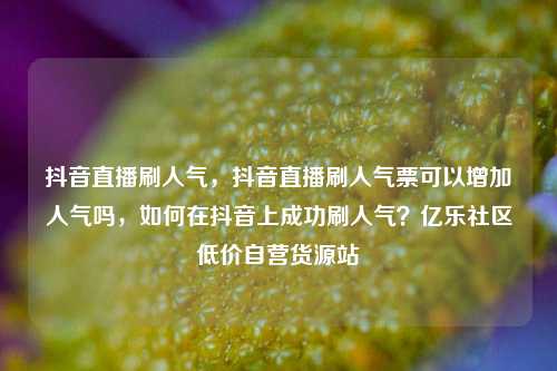 抖音直播刷人气，抖音直播刷人气票可以增加人气吗	，如何在抖音上成功刷人气？亿乐社区低价自营货源站  第1张
