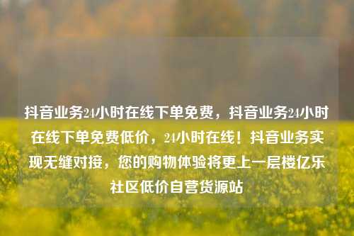 抖音业务24小时在线下单免费，抖音业务24小时在线下单免费低价	，24小时在线！抖音业务实现无缝对接，您的购物体验将更上一层楼亿乐社区低价自营货源站  第1张