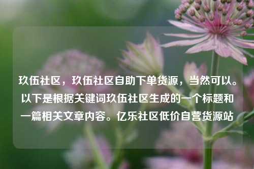 玖伍社区，玖伍社区自助下单货源	，当然可以	。以下是根据关键词玖伍社区生成的一个标题和一篇相关文章内容。亿乐社区低价自营货源站  第1张